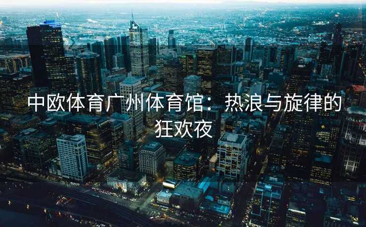 中欧体育广州体育馆：热浪与旋律的狂欢夜