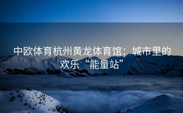 中欧体育杭州黄龙体育馆：城市里的欢乐“能量站”
