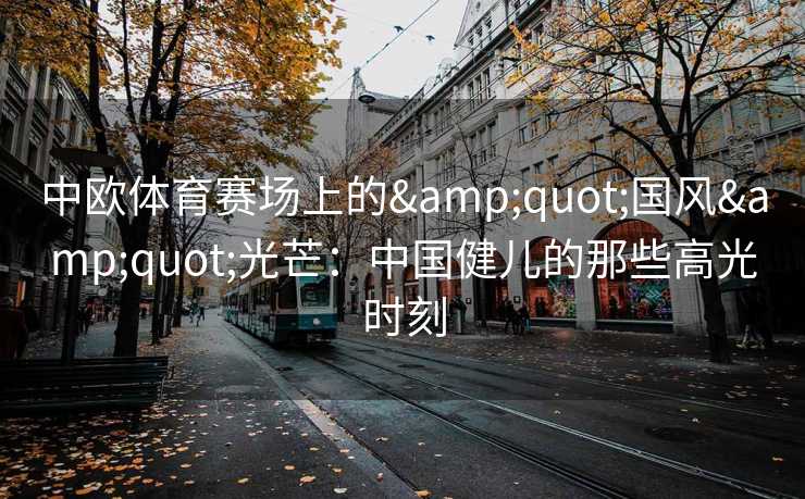 中欧体育赛场上的&quot;国风&quot;光芒：中国健儿的那些高光时刻