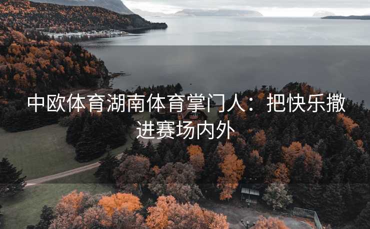 中欧体育湖南体育掌门人：把快乐撒进赛场内外