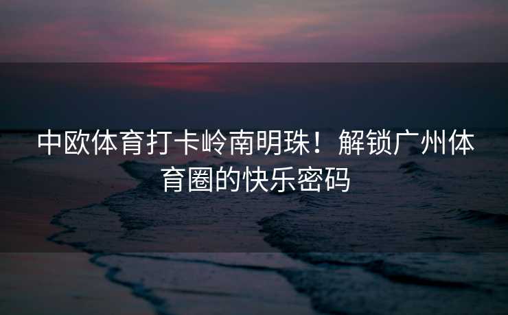 中欧体育打卡岭南明珠！解锁广州体育圈的快乐密码