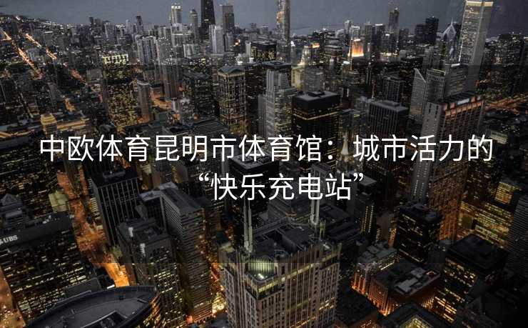 中欧体育昆明市体育馆：城市活力的“快乐充电站”