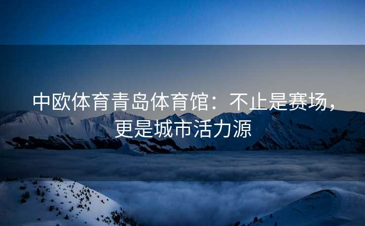 中欧体育青岛体育馆：不止是赛场，更是城市活力源