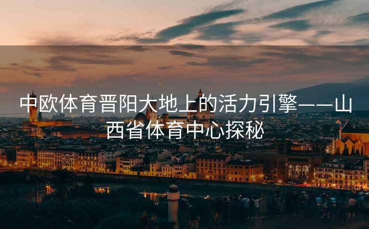 中欧体育晋阳大地上的活力引擎——山西省体育中心探秘