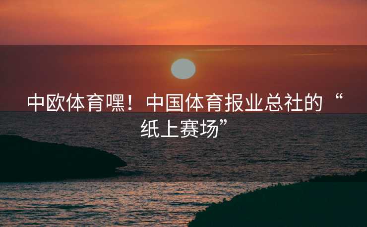 中欧体育嘿！中国体育报业总社的“纸上赛场”