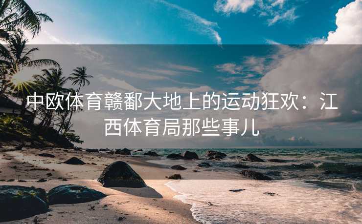 中欧体育赣鄱大地上的运动狂欢：江西体育局那些事儿