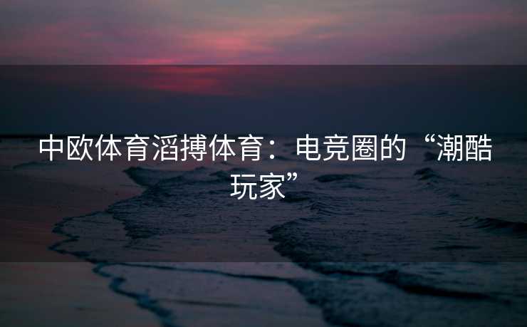 中欧体育滔搏体育：电竞圈的“潮酷玩家”
