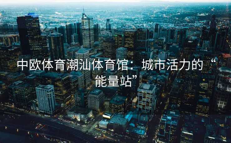 中欧体育潮汕体育馆：城市活力的“能量站”