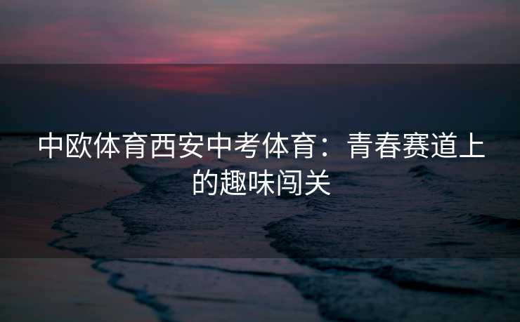 中欧体育西安中考体育：青春赛道上的趣味闯关