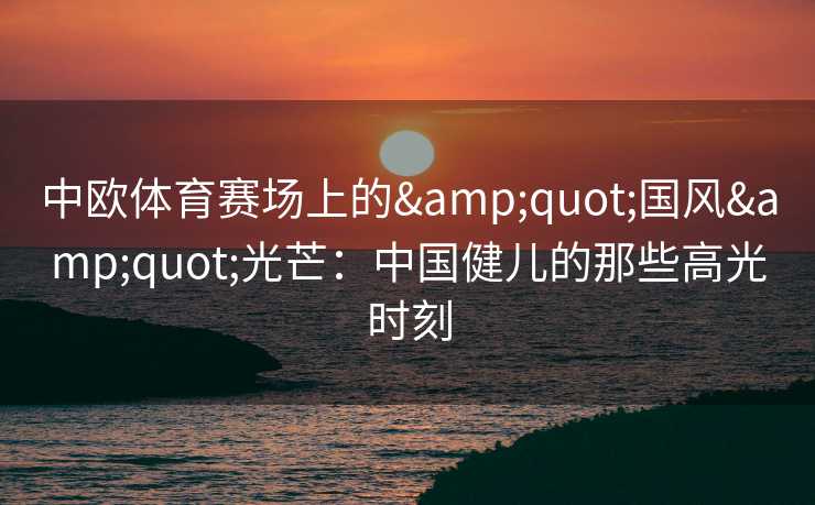 中欧体育赛场上的&quot;国风&quot;光芒：中国健儿的那些高光时刻