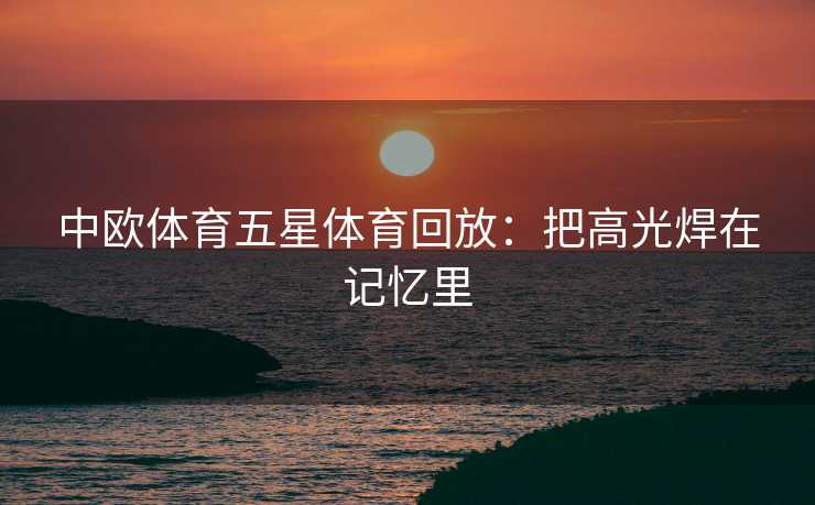 中欧体育五星体育回放：把高光焊在记忆里