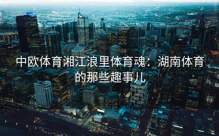 中欧体育湘江浪里体育魂：湖南体育的那些趣事儿