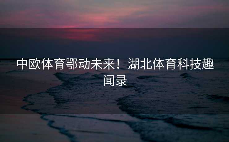 中欧体育鄂动未来！湖北体育科技趣闻录
