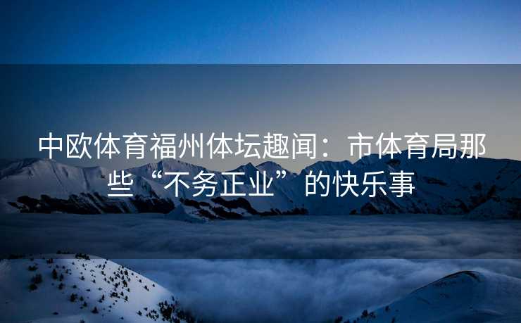 中欧体育福州体坛趣闻：市体育局那些“不务正业”的快乐事