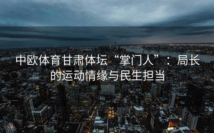 中欧体育甘肃体坛“掌门人”：局长的运动情缘与民生担当