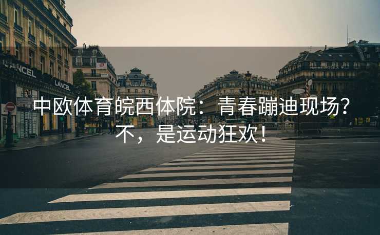 中欧体育皖西体院：青春蹦迪现场？不，是运动狂欢！
