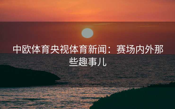 中欧体育央视体育新闻：赛场内外那些趣事儿