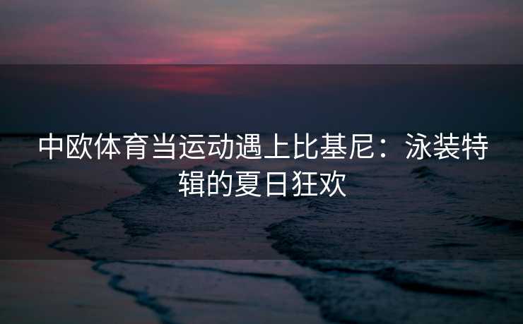 中欧体育当运动遇上比基尼：泳装特辑的夏日狂欢