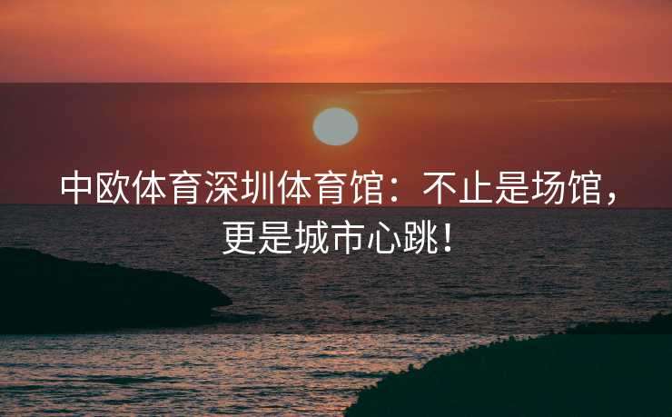 中欧体育深圳体育馆：不止是场馆，更是城市心跳！