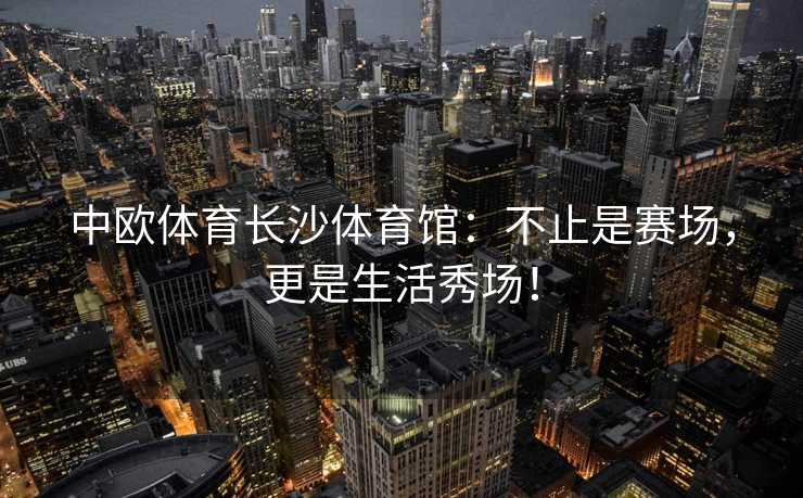 中欧体育长沙体育馆：不止是赛场，更是生活秀场！