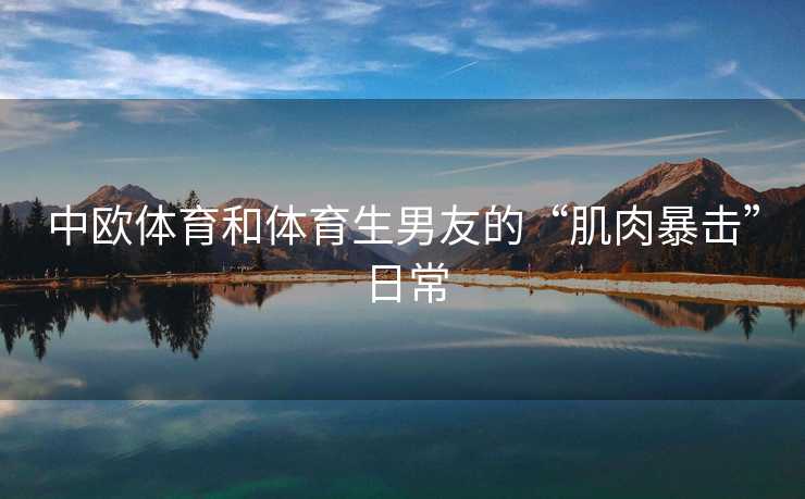中欧体育和体育生男友的“肌肉暴击”日常