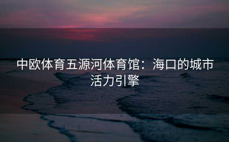 中欧体育五源河体育馆：海口的城市活力引擎