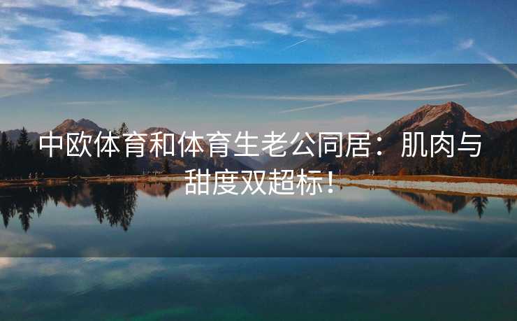 中欧体育和体育生老公同居：肌肉与甜度双超标！
