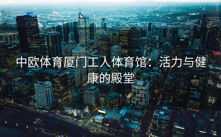 中欧体育厦门工人体育馆：活力与健康的殿堂