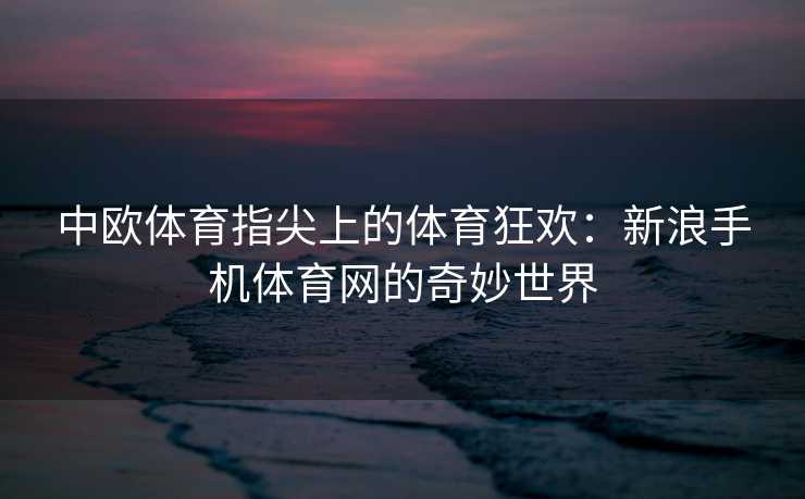 中欧体育指尖上的体育狂欢：新浪手机体育网的奇妙世界