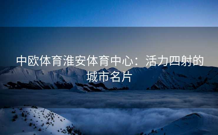 中欧体育淮安体育中心：活力四射的城市名片