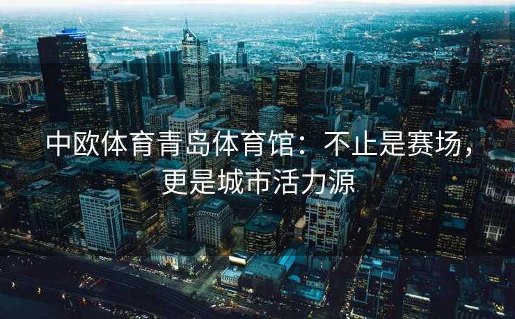 中欧体育青岛体育馆：不止是赛场，更是城市活力源