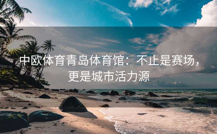 中欧体育青岛体育馆：不止是赛场，更是城市活力源