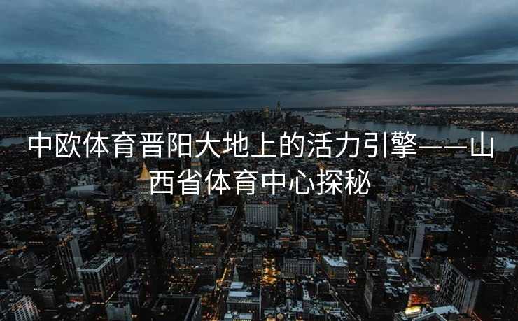 中欧体育晋阳大地上的活力引擎——山西省体育中心探秘