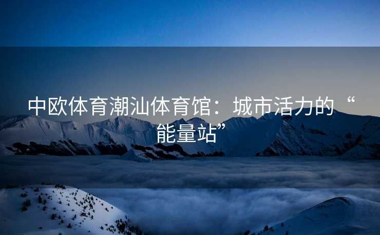 中欧体育潮汕体育馆：城市活力的“能量站”