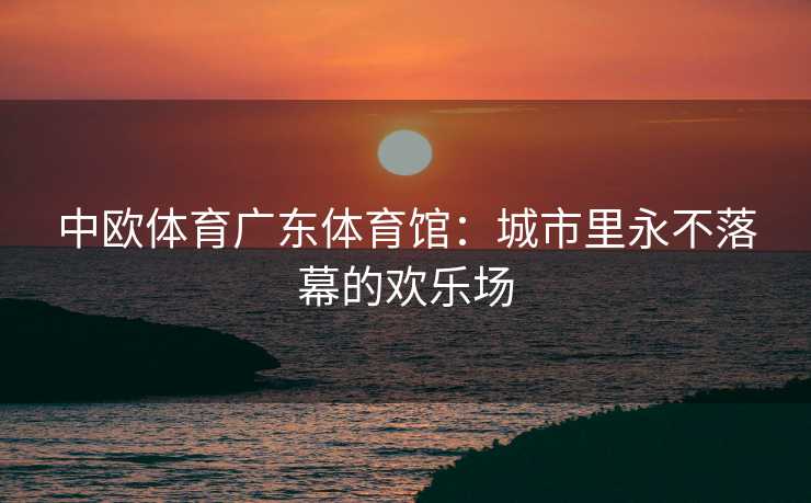 中欧体育广东体育馆：城市里永不落幕的欢乐场