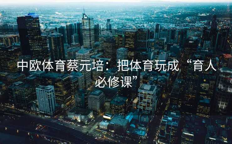 中欧体育蔡元培：把体育玩成“育人必修课”