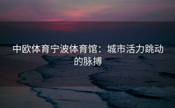 中欧体育宁波体育馆：城市活力跳动的脉搏