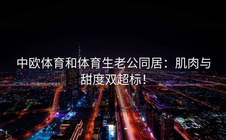 中欧体育和体育生老公同居：肌肉与甜度双超标！
