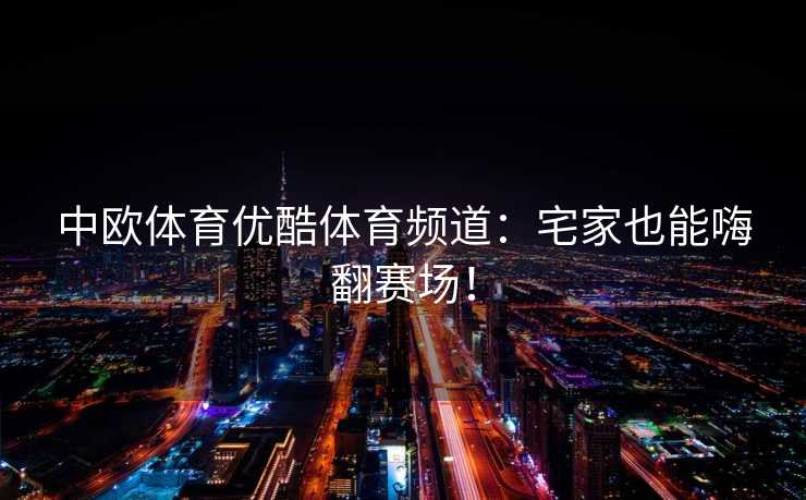 中欧体育优酷体育频道：宅家也能嗨翻赛场！