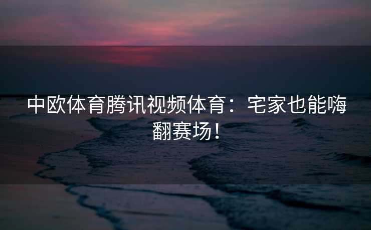 中欧体育腾讯视频体育：宅家也能嗨翻赛场！