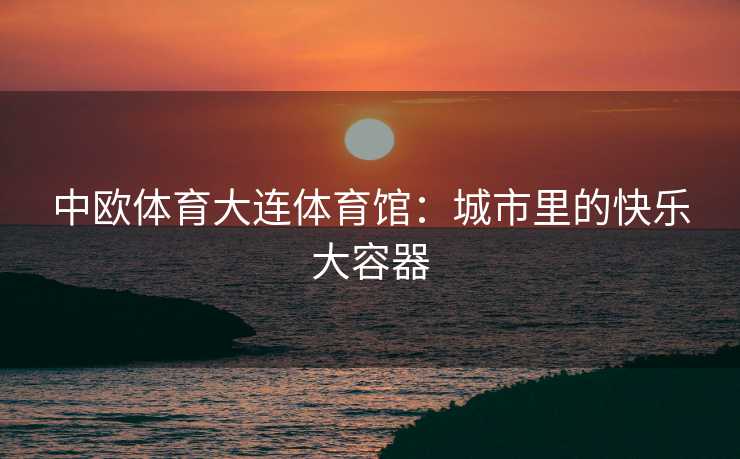 中欧体育大连体育馆：城市里的快乐大容器