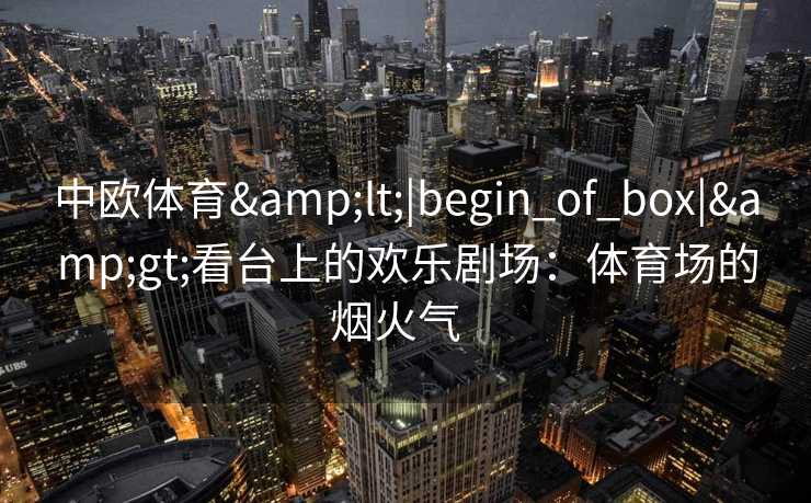 中欧体育&lt;|begin_of_box|&gt;看台上的欢乐剧场：体育场的烟火气  