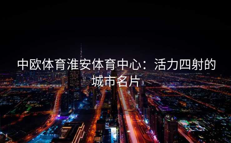中欧体育淮安体育中心：活力四射的城市名片