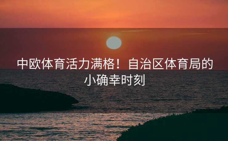 中欧体育活力满格！自治区体育局的小确幸时刻