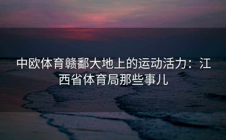 中欧体育赣鄱大地上的运动活力：江西省体育局那些事儿