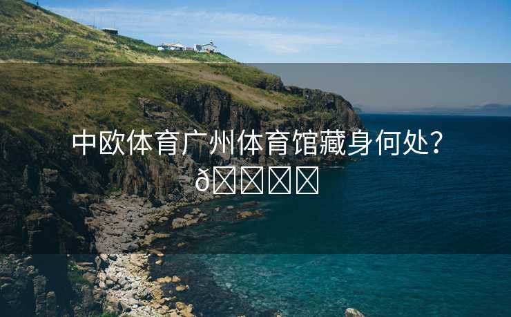 中欧体育广州体育馆藏身何处？🏟️