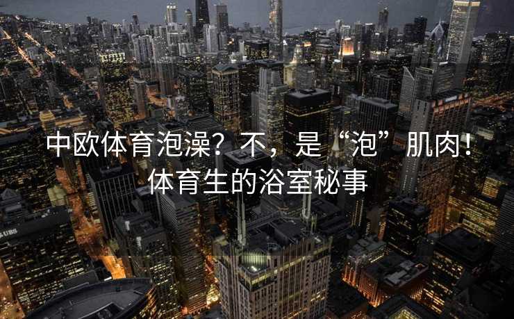 中欧体育泡澡？不，是“泡”肌肉！体育生的浴室秘事