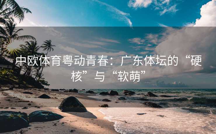 中欧体育粤动青春：广东体坛的“硬核”与“软萌”