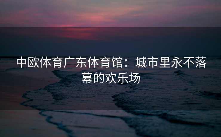 中欧体育广东体育馆：城市里永不落幕的欢乐场