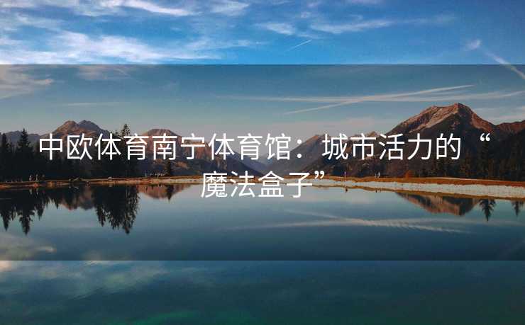 中欧体育南宁体育馆：城市活力的“魔法盒子”